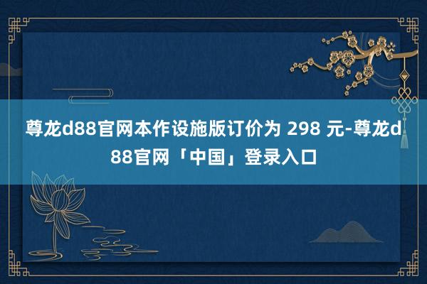 尊龙d88官网本作设施版订价为 298 元-尊龙d88官网「中国」登录入口