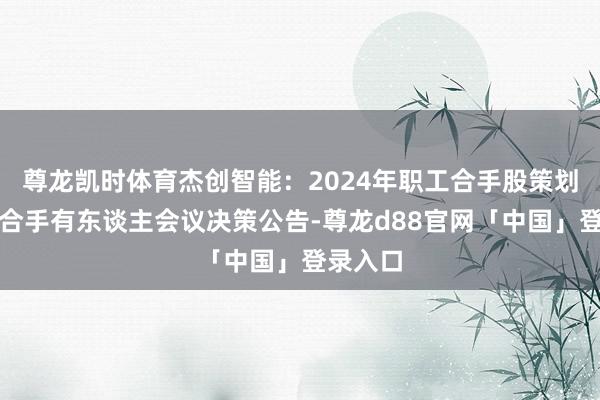 尊龙凯时体育杰创智能：2024年职工合手股策划第一次合手有东谈主会议决策公告-尊龙d88官网「中国」登录入口