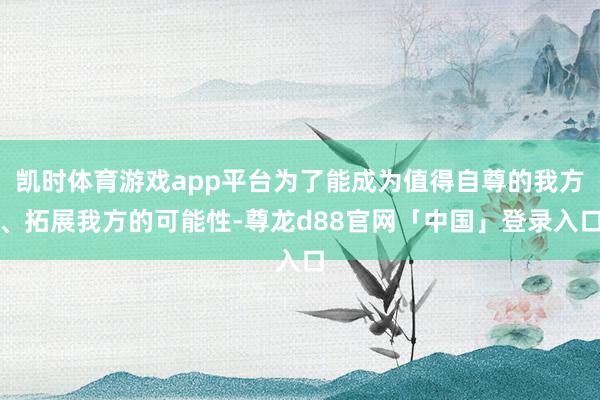 凯时体育游戏app平台为了能成为值得自尊的我方、拓展我方的可能性-尊龙d88官网「中国」登录入口