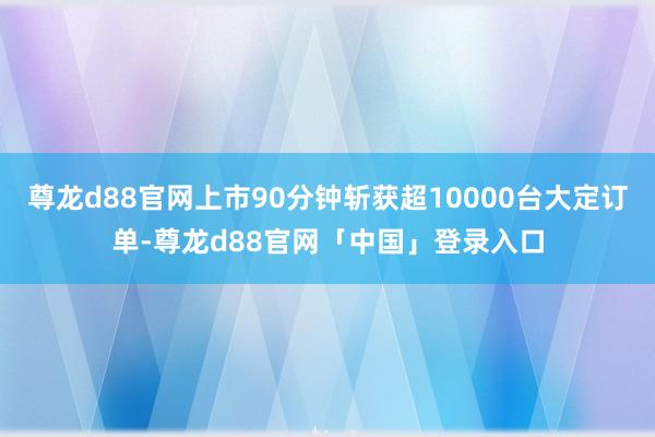 尊龙d88官网上市90分钟斩获超10000台大定订单-尊龙d88官网「中国」登录入口
