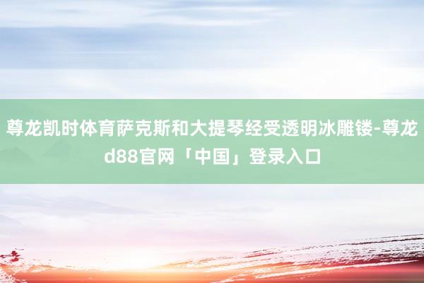 尊龙凯时体育萨克斯和大提琴经受透明冰雕镂-尊龙d88官网「中国」登录入口