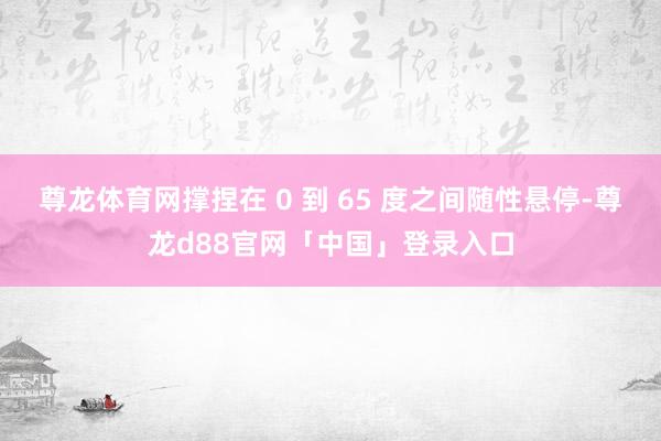 尊龙体育网撑捏在 0 到 65 度之间随性悬停-尊龙d88官网「中国」登录入口