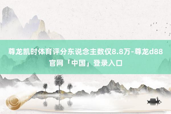 尊龙凯时体育评分东说念主数仅8.8万-尊龙d88官网「中国」登录入口