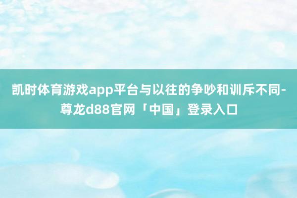 凯时体育游戏app平台与以往的争吵和训斥不同-尊龙d88官网「中国」登录入口