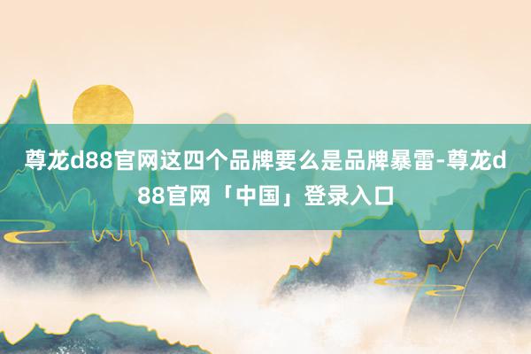 尊龙d88官网这四个品牌要么是品牌暴雷-尊龙d88官网「中国」登录入口
