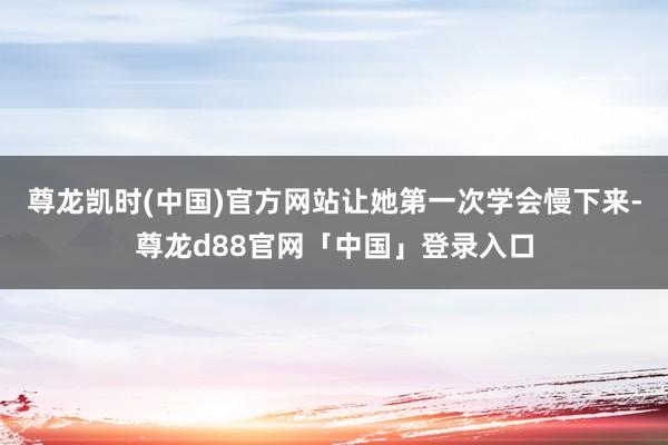 尊龙凯时(中国)官方网站让她第一次学会慢下来-尊龙d88官网「中国」登录入口