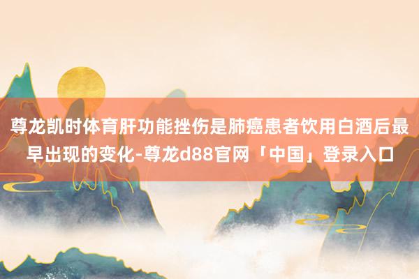尊龙凯时体育肝功能挫伤是肺癌患者饮用白酒后最早出现的变化-尊龙d88官网「中国」登录入口