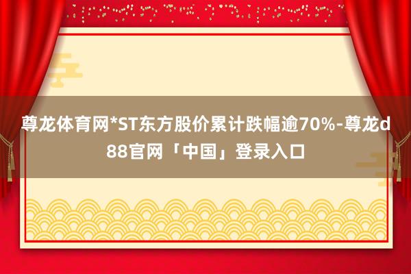尊龙体育网*ST东方股价累计跌幅逾70%-尊龙d88官网「中国」登录入口