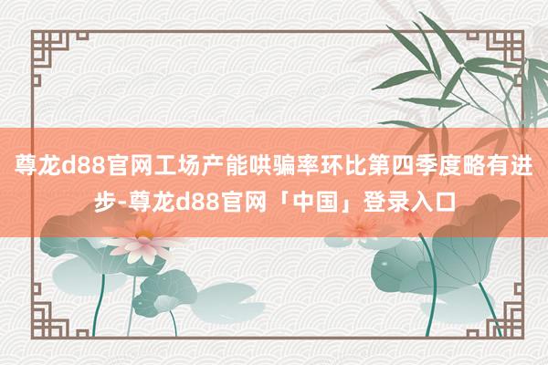 尊龙d88官网工场产能哄骗率环比第四季度略有进步-尊龙d88官网「中国」登录入口