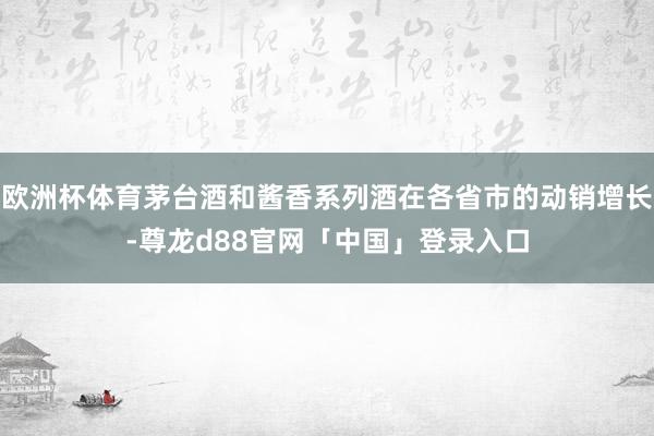 欧洲杯体育茅台酒和酱香系列酒在各省市的动销增长-尊龙d88官网「中国」登录入口