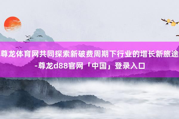 尊龙体育网共同探索新破费周期下行业的增长新旅途-尊龙d88官网「中国」登录入口
