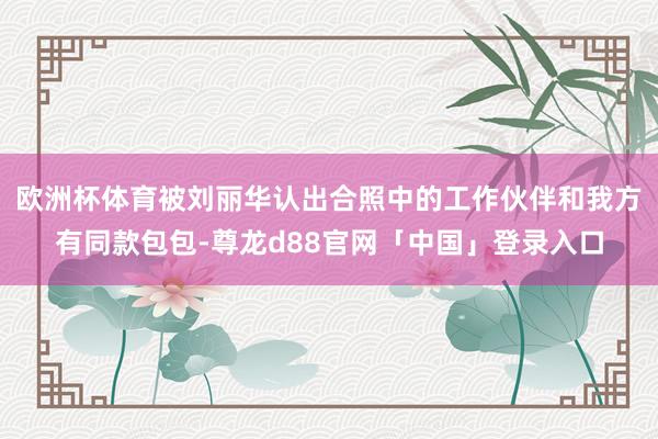 欧洲杯体育被刘丽华认出合照中的工作伙伴和我方有同款包包-尊龙d88官网「中国」登录入口