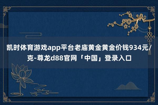 凯时体育游戏app平台老庙黄金黄金价钱934元/克-尊龙d88官网「中国」登录入口