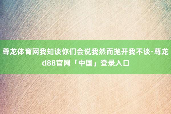 尊龙体育网我知谈你们会说我然而抛开我不谈-尊龙d88官网「中国」登录入口