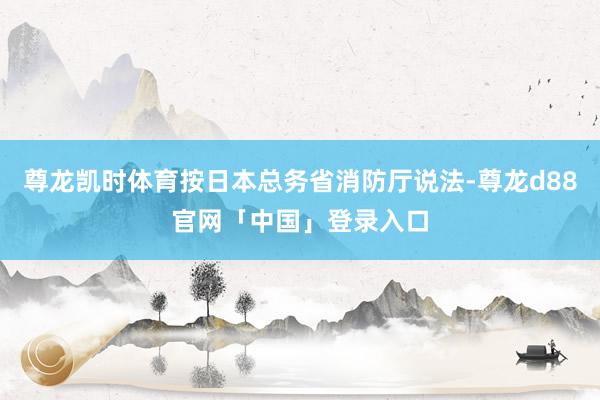尊龙凯时体育按日本总务省消防厅说法-尊龙d88官网「中国」登录入口
