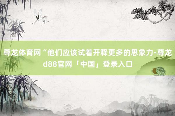 尊龙体育网“他们应该试着开释更多的思象力-尊龙d88官网「中国」登录入口