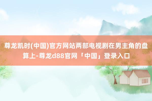 尊龙凯时(中国)官方网站两部电视剧在男主角的盘算上-尊龙d88官网「中国」登录入口