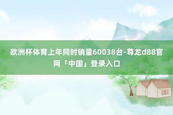 欧洲杯体育上年同时销量60038台-尊龙d88官网「中国」登录入口