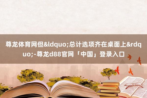 尊龙体育网但&ldquo;总计选项齐在桌面上&rdquo;-尊龙d88官网「中国」登录入口