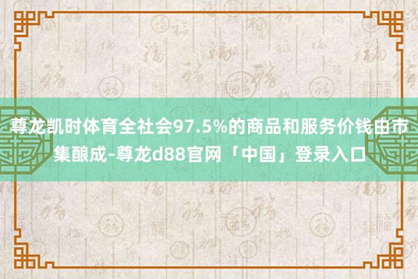尊龙凯时体育全社会97.5%的商品和服务价钱由市集酿成-尊龙d88官网「中国」登录入口