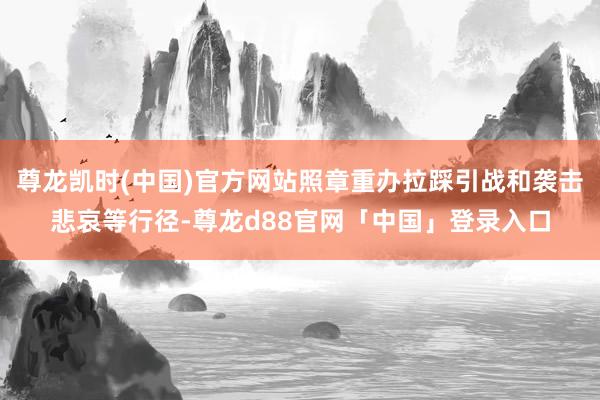 尊龙凯时(中国)官方网站照章重办拉踩引战和袭击悲哀等行径-尊龙d88官网「中国」登录入口