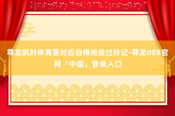 尊龙凯时体育答对后自得地接过钤记-尊龙d88官网「中国」登录入口