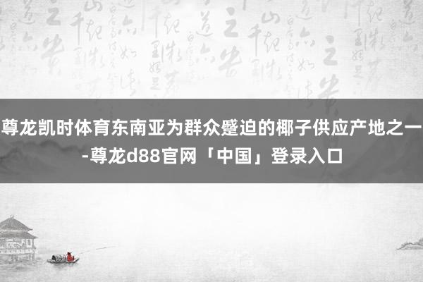 尊龙凯时体育东南亚为群众蹙迫的椰子供应产地之一-尊龙d88官网「中国」登录入口
