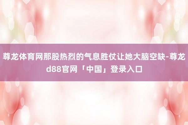 尊龙体育网那股热烈的气息胜仗让她大脑空缺-尊龙d88官网「中国」登录入口