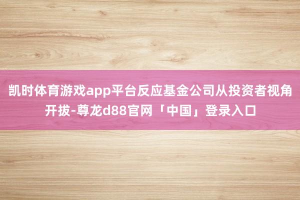 凯时体育游戏app平台反应基金公司从投资者视角开拔-尊龙d88官网「中国」登录入口