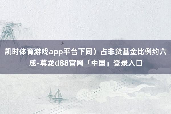 凯时体育游戏app平台下同）占非货基金比例约六成-尊龙d88官网「中国」登录入口
