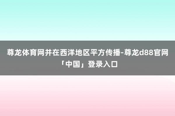 尊龙体育网并在西洋地区平方传播-尊龙d88官网「中国」登录入口