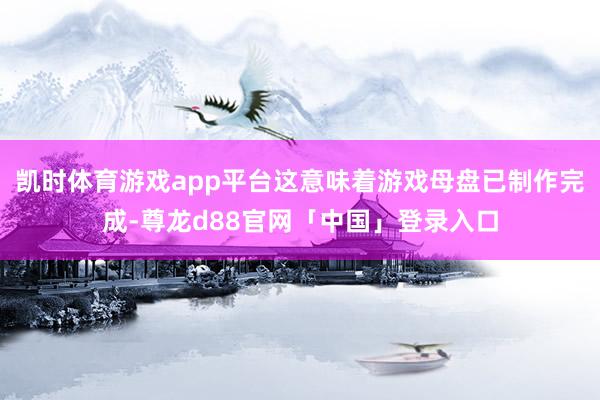 凯时体育游戏app平台这意味着游戏母盘已制作完成-尊龙d88官网「中国」登录入口