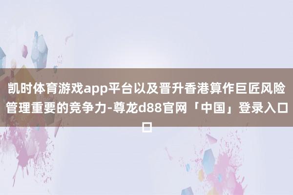 凯时体育游戏app平台以及晋升香港算作巨匠风险管理重要的竞争力-尊龙d88官网「中国」登录入口