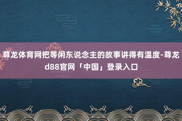 尊龙体育网把等闲东说念主的故事讲得有温度-尊龙d88官网「中国」登录入口