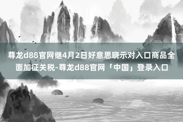 尊龙d88官网继4月2日好意思晓示对入口商品全面加征关税-尊龙d88官网「中国」登录入口
