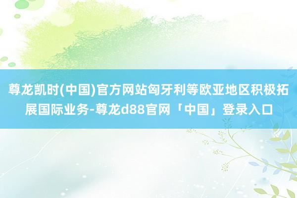 尊龙凯时(中国)官方网站匈牙利等欧亚地区积极拓展国际业务-尊龙d88官网「中国」登录入口