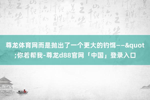 尊龙体育网而是抛出了一个更大的钓饵——"你若帮我-尊龙d88官网「中国」登录入口