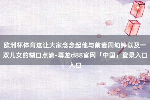 欧洲杯体育这让大家念念起他与前妻周幼婷以及一双儿女的糊口点滴-尊龙d88官网「中国」登录入口