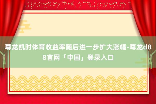 尊龙凯时体育收益率随后进一步扩大涨幅-尊龙d88官网「中国」登录入口