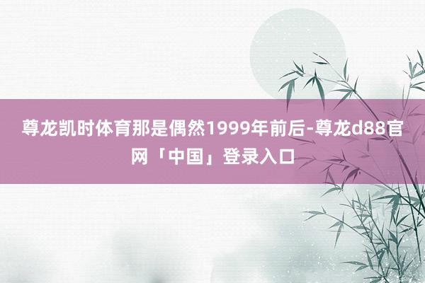 尊龙凯时体育那是偶然1999年前后-尊龙d88官网「中国」登录入口