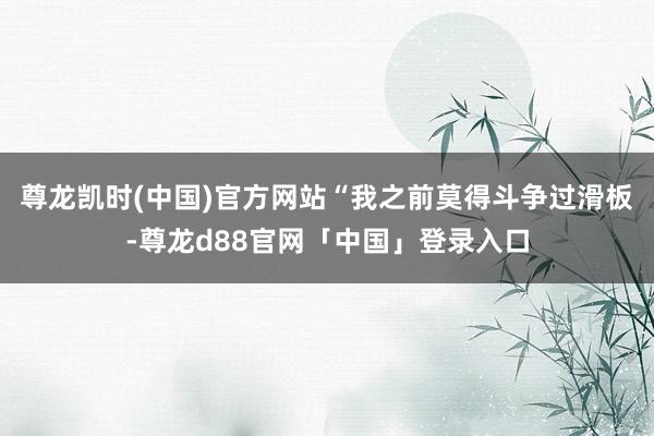 尊龙凯时(中国)官方网站“我之前莫得斗争过滑板-尊龙d88官网「中国」登录入口