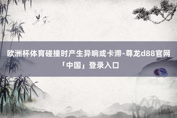 欧洲杯体育碰撞时产生异响或卡滞-尊龙d88官网「中国」登录入口
