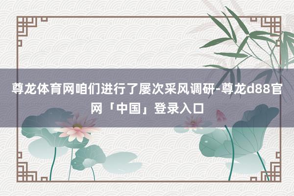 尊龙体育网咱们进行了屡次采风调研-尊龙d88官网「中国」登录入口