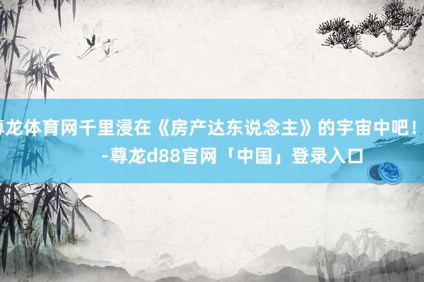 尊龙体育网千里浸在《房产达东说念主》的宇宙中吧！          -尊龙d88官网「中国」登录入口