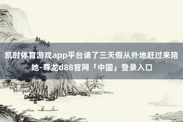 凯时体育游戏app平台请了三天假从外地赶过来陪她-尊龙d88官网「中国」登录入口