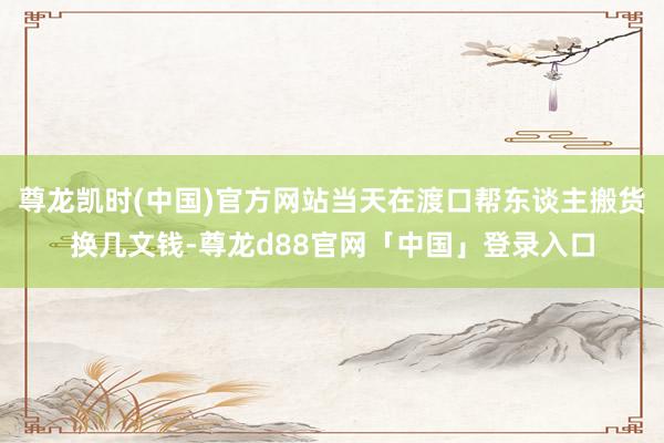 尊龙凯时(中国)官方网站当天在渡口帮东谈主搬货换几文钱-尊龙d88官网「中国」登录入口