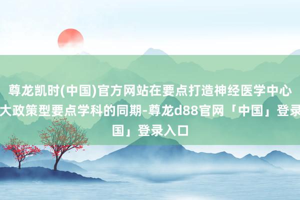 尊龙凯时(中国)官方网站在要点打造神经医学中心等五大政策型要点学科的同期-尊龙d88官网「中国」登录入口