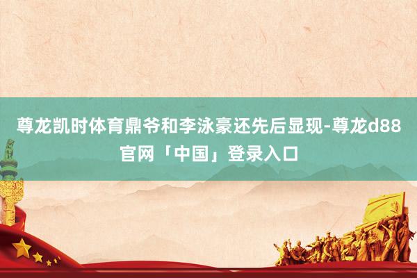 尊龙凯时体育鼎爷和李泳豪还先后显现-尊龙d88官网「中国」登录入口