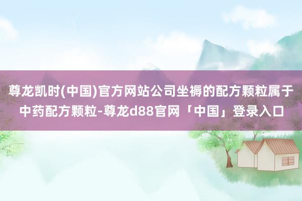 尊龙凯时(中国)官方网站公司坐褥的配方颗粒属于中药配方颗粒-尊龙d88官网「中国」登录入口