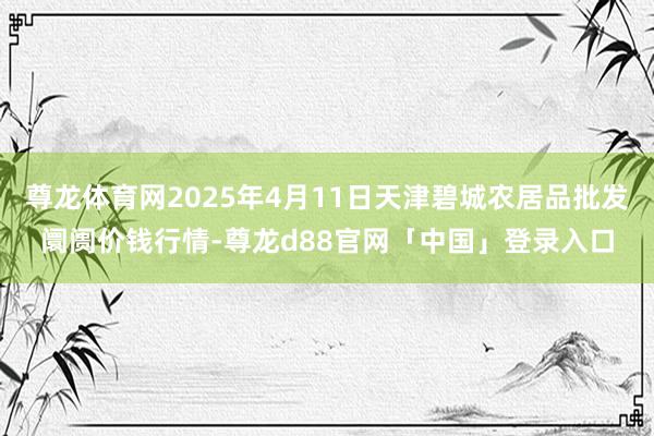尊龙体育网2025年4月11日天津碧城农居品批发阛阓价钱行情-尊龙d88官网「中国」登录入口